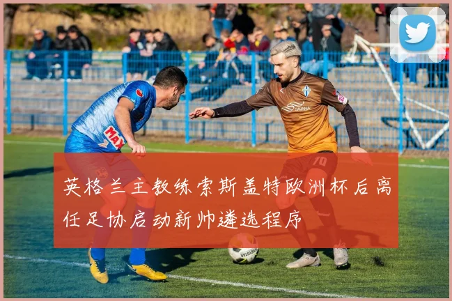 英格兰主教练索斯盖特欧洲杯后离任足协启动新帅遴选程序