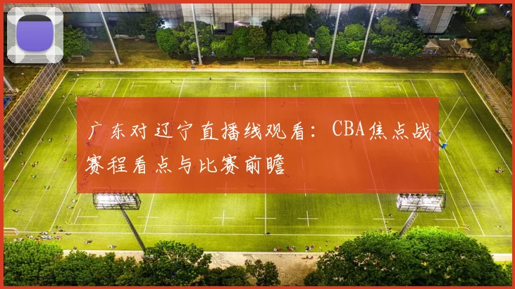 广东对辽宁直播线观看：CBA焦点战赛程看点与比赛前瞻