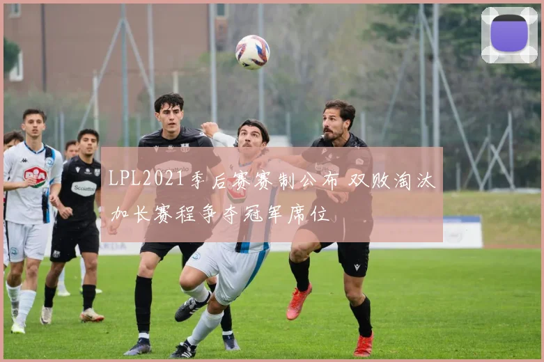 LPL2021季后赛赛制公布 双败淘汰加长赛程争夺冠军席位