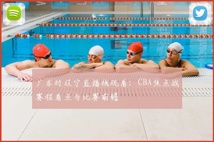 广东对辽宁直播线观看：CBA焦点战赛程看点与比赛前瞻