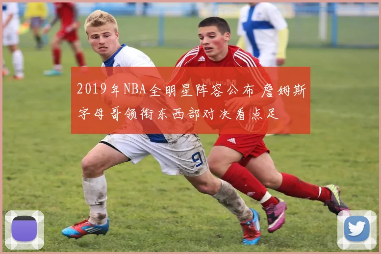 2019年NBA全明星阵容公布 詹姆斯字母哥领衔东西部对决看点足