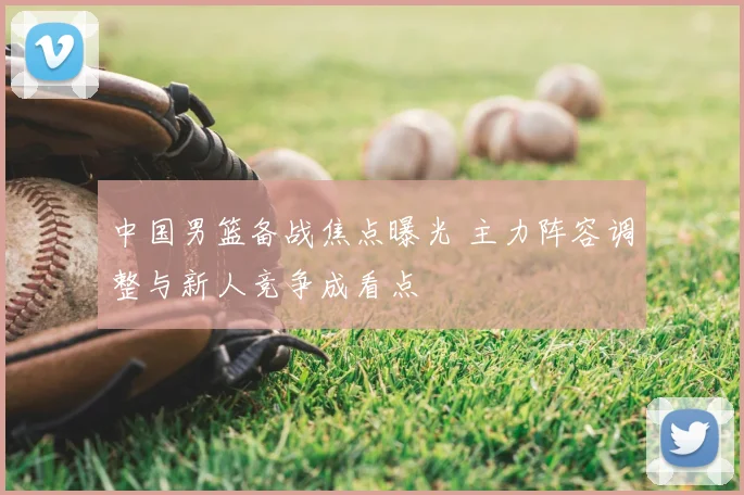 中国男篮备战焦点曝光 主力阵容调整与新人竞争成看点