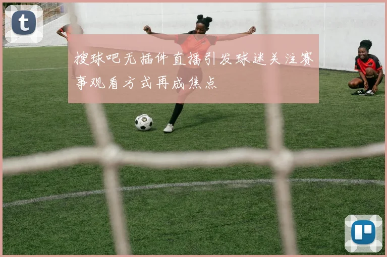 搜球吧无插件直播引发球迷关注赛事观看方式再成焦点