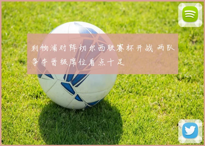 利物浦对阵切尔西联赛杯开战 两队争夺晋级席位看点十足