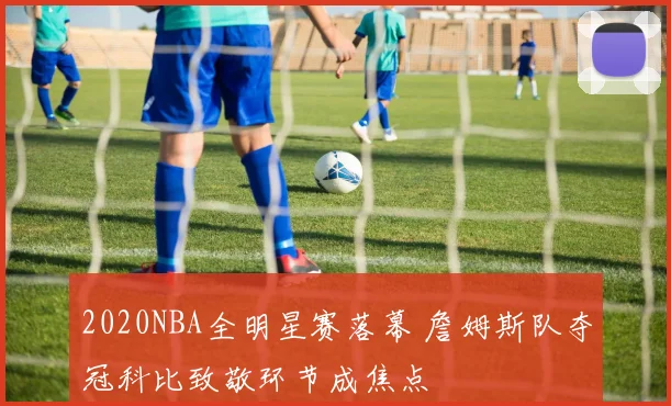 2020NBA全明星赛落幕 詹姆斯队夺冠科比致敬环节成焦点