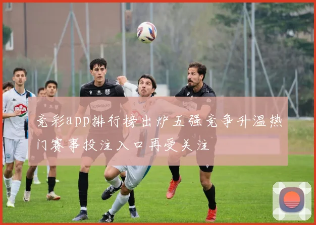 竞彩app排行榜出炉五强竞争升温热门赛事投注入口再受关注