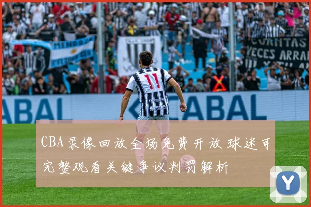 CBA录像回放全场免费开放 球迷可完整观看关键争议判罚解析
