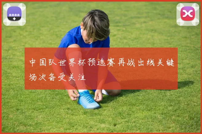 中国队世界杯预选赛再战出线关键场次备受关注