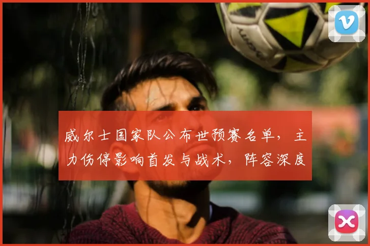 威尔士国家队公布世预赛名单，主力伤停影响首发与战术，阵容深度受考验