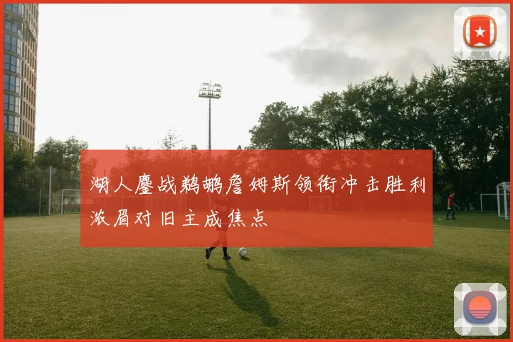 湖人鏖战鹈鹕詹姆斯领衔冲击胜利浓眉对旧主成焦点