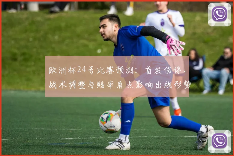 欧洲杯24号比赛预测:首发伤停、战术调整与赔率看点影响出线形势