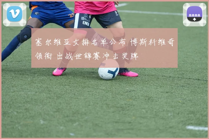塞尔维亚女排名单公布 博斯科维奇领衔 出战世锦赛冲击奖牌