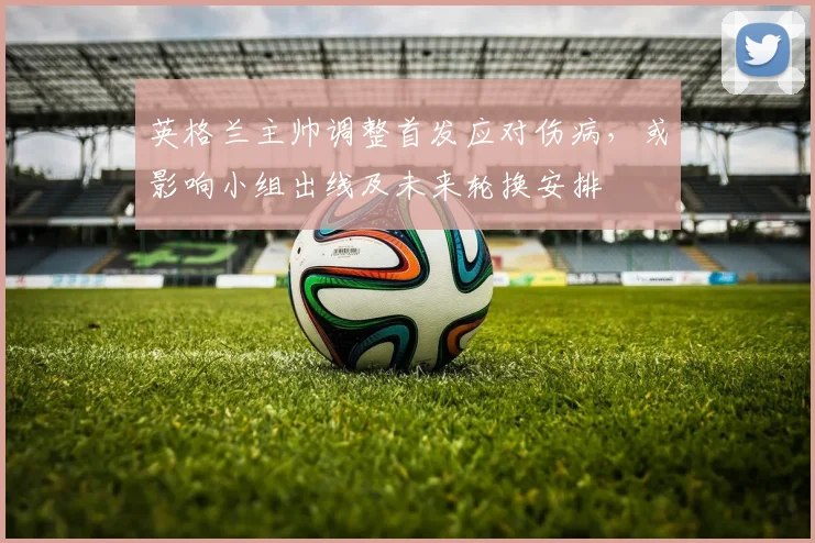英格兰主帅调整首发应对伤病，或影响小组出线及未来轮换安排