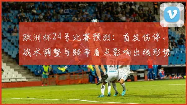 欧洲杯24号比赛预测：首发伤停、战术调整与赔率看点影响出线形势