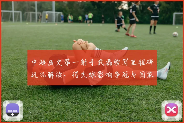 中超历史第一射手武磊续写里程碑近况解读，得失球影响争冠与国家队前景