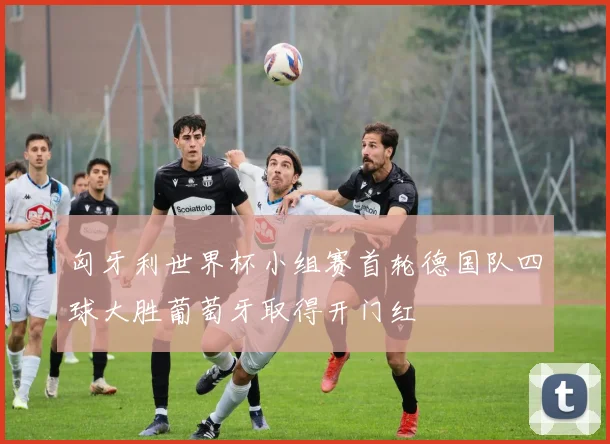 匈牙利世界杯小组赛首轮德国队四球大胜葡萄牙取得开门红
