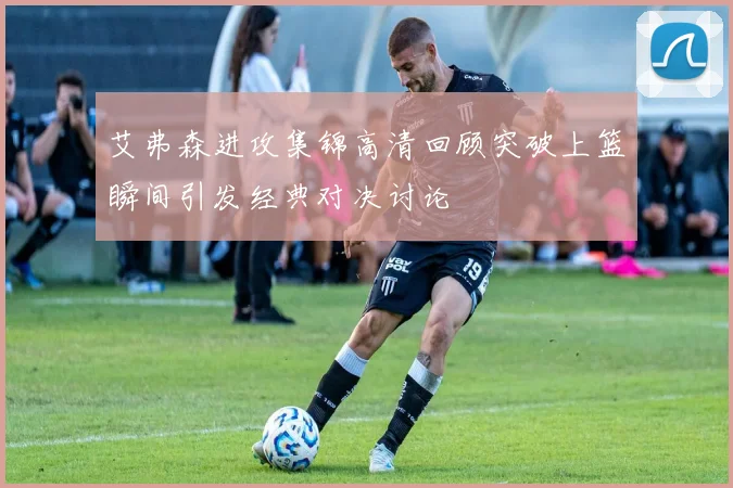 艾弗森进攻集锦高清回顾突破上篮瞬间引发经典对决讨论