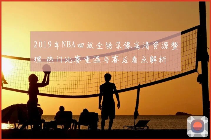 2019年NBA回放全场录像高清资源整理 热门比赛重温与赛后看点解析