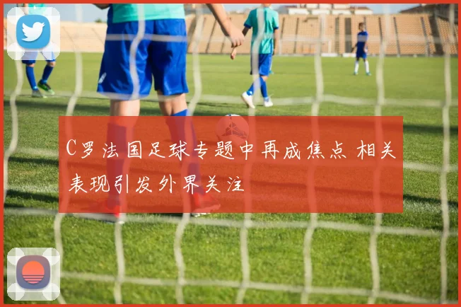 C罗法国足球专题中再成焦点 相关表现引发外界关注