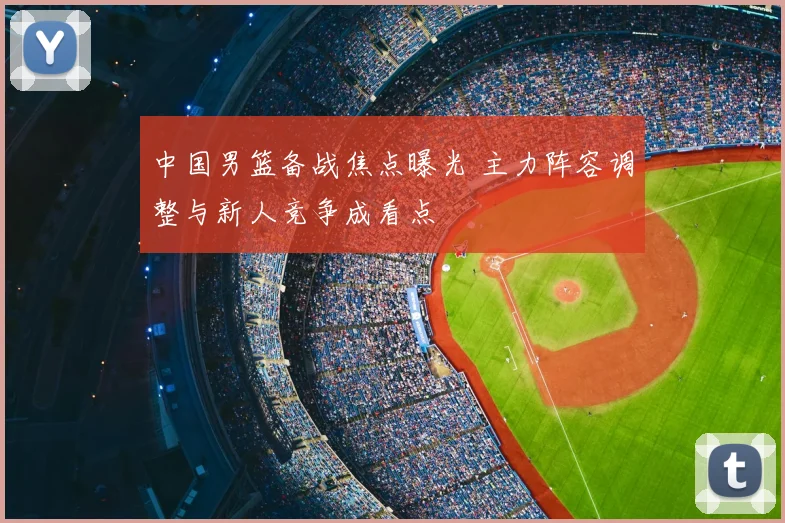 中国男篮备战焦点曝光 主力阵容调整与新人竞争成看点