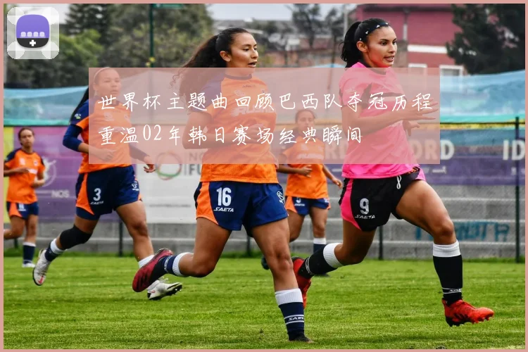世界杯主题曲回顾巴西队夺冠历程重温02年韩日赛场经典瞬间