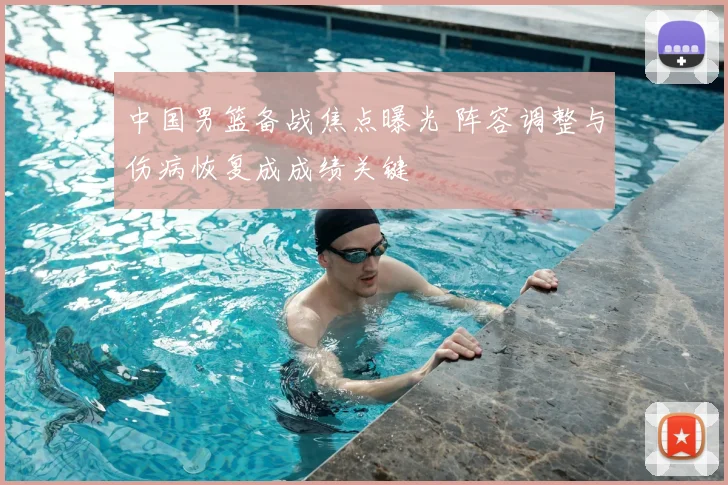中国男篮备战焦点曝光 阵容调整与伤病恢复成成绩关键