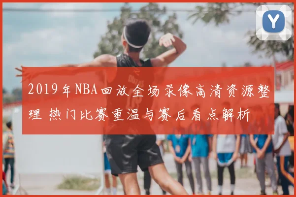 2019年NBA回放全场录像高清资源整理 热门比赛重温与赛后看点解析