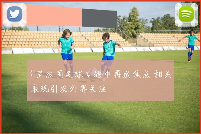 C罗法国足球专题中再成焦点 相关表现引发外界关注