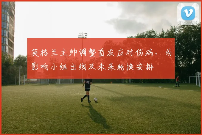 英格兰主帅调整首发应对伤病，或影响小组出线及未来轮换安排
