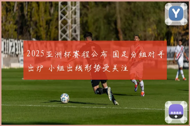 2025亚洲杯赛程公布 国足分组对手出炉 小组出线形势受关注