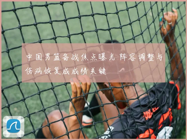 中国男篮备战焦点曝光 阵容调整与伤病恢复成成绩关键