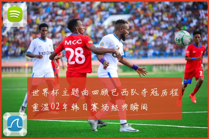 世界杯主题曲回顾巴西队夺冠历程重温02年韩日赛场经典瞬间