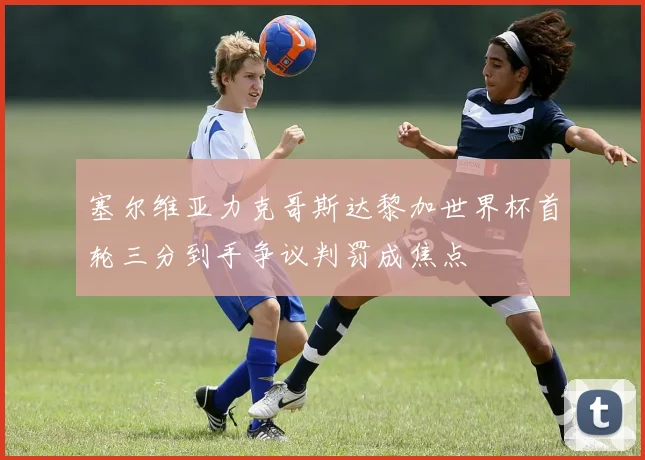 塞尔维亚力克哥斯达黎加世界杯首轮三分到手争议判罚成焦点