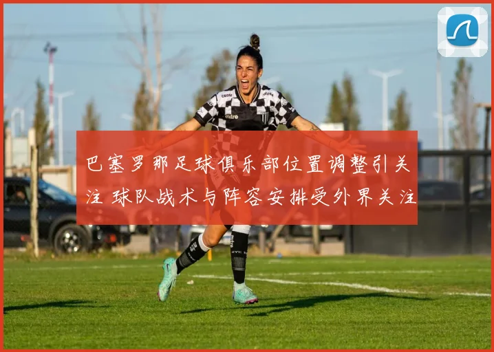 巴塞罗那足球俱乐部位置调整引关注 球队战术与阵容安排受外界关注