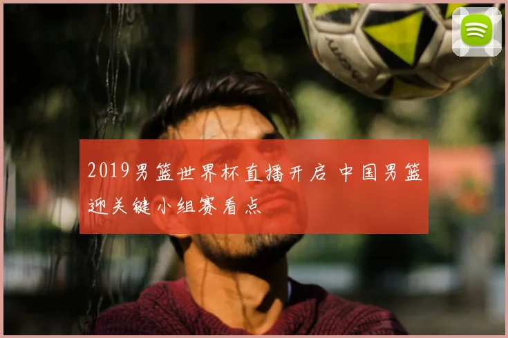 2019男篮世界杯直播开启 中国男篮迎关键小组赛看点